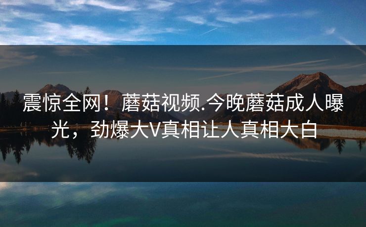 震惊全网！蘑菇视频.今晚蘑菇成人曝光，劲爆大V真相让人真相大白