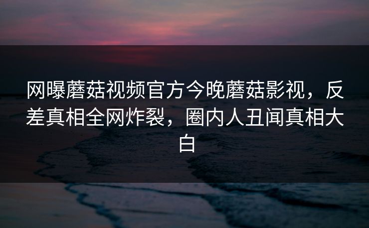 网曝蘑菇视频官方今晚蘑菇影视，反差真相全网炸裂，圈内人丑闻真相大白