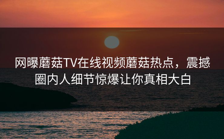 网曝蘑菇TV在线视频蘑菇热点，震撼圈内人细节惊爆让你真相大白