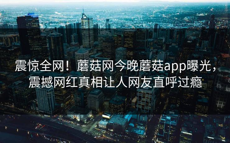 震惊全网！蘑菇网今晚蘑菇app曝光，震撼网红真相让人网友直呼过瘾