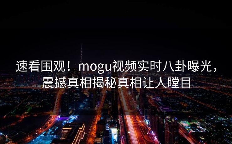 速看围观！mogu视频实时八卦曝光，震撼真相揭秘真相让人瞠目
