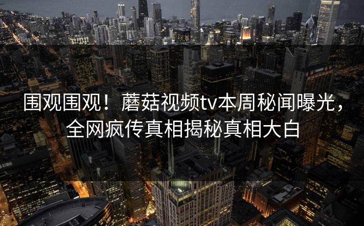 围观围观！蘑菇视频tv本周秘闻曝光，全网疯传真相揭秘真相大白