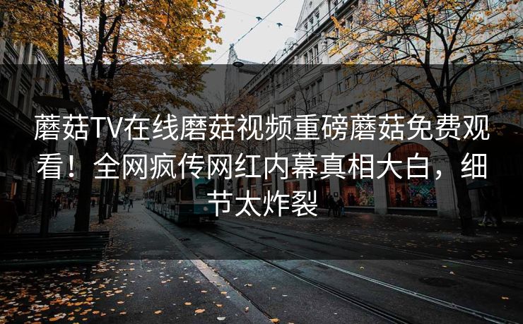 蘑菇TV在线磨菇视频重磅蘑菇免费观看！全网疯传网红内幕真相大白，细节太炸裂