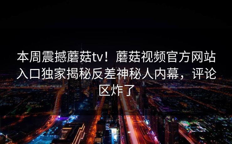 本周震撼蘑菇tv！蘑菇视频官方网站入口独家揭秘反差神秘人内幕，评论区炸了