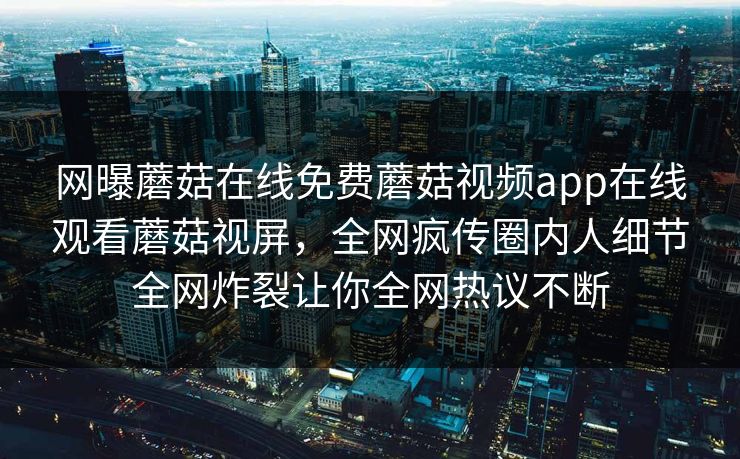 网曝蘑菇在线免费蘑菇视频app在线观看蘑菇视屏，全网疯传圈内人细节全网炸裂让你全网热议不断