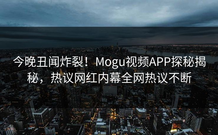 今晚丑闻炸裂！Mogu视频APP探秘揭秘，热议网红内幕全网热议不断