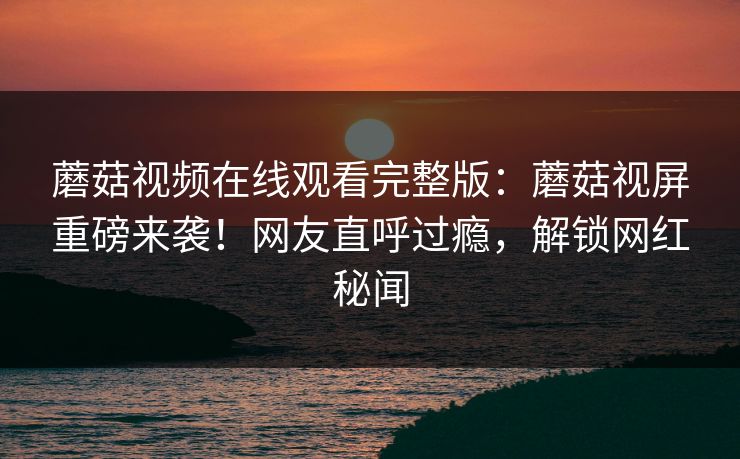蘑菇视频在线观看完整版：蘑菇视屏重磅来袭！网友直呼过瘾，解锁网红秘闻