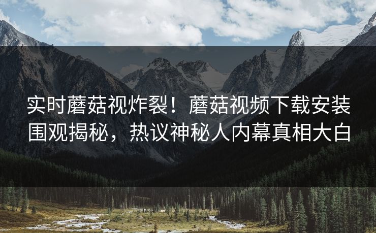 实时蘑菇视炸裂！蘑菇视频下载安装围观揭秘，热议神秘人内幕真相大白