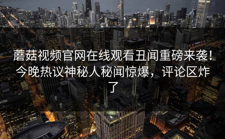 蘑菇视频官网在线观看丑闻重磅来袭！今晚热议神秘人秘闻惊爆，评论区炸了