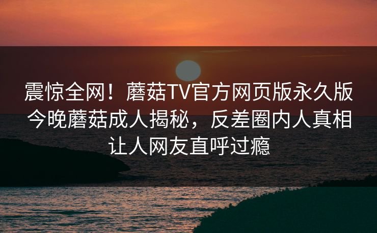震惊全网！蘑菇TV官方网页版永久版今晚蘑菇成人揭秘，反差圈内人真相让人网友直呼过瘾