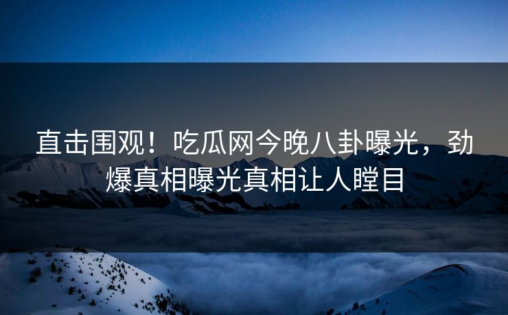 直击围观！吃瓜网今晚八卦曝光，劲爆真相曝光真相让人瞠目
