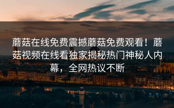 蘑菇在线免费震撼蘑菇免费观看！蘑菇视频在线看独家揭秘热门神秘人内幕，全网热议不断
