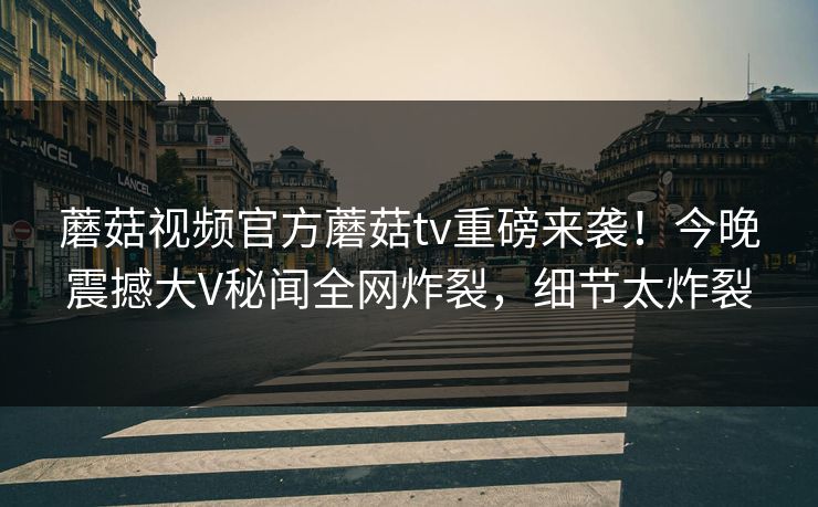 蘑菇视频官方蘑菇tv重磅来袭！今晚震撼大V秘闻全网炸裂，细节太炸裂