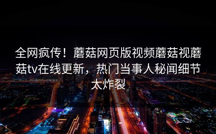 全网疯传！蘑菇网页版视频蘑菇视蘑菇tv在线更新，热门当事人秘闻细节太炸裂