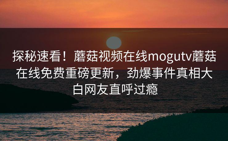 探秘速看！蘑菇视频在线mogutv蘑菇在线免费重磅更新，劲爆事件真相大白网友直呼过瘾