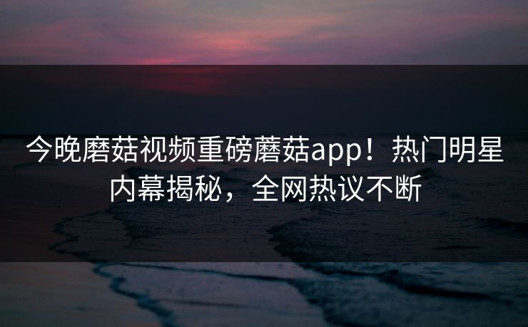 今晚磨菇视频重磅蘑菇app！热门明星内幕揭秘，全网热议不断