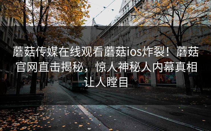 蘑菇传媒在线观看蘑菇ios炸裂！蘑菇官网直击揭秘，惊人神秘人内幕真相让人瞠目