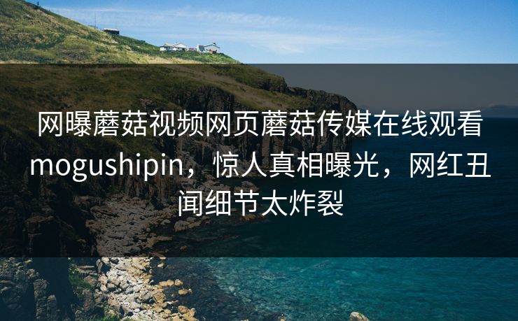 网曝蘑菇视频网页蘑菇传媒在线观看mogushipin，惊人真相曝光，网红丑闻细节太炸裂