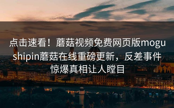 点击速看！蘑菇视频免费网页版mogushipin蘑菇在线重磅更新，反差事件惊爆真相让人瞠目