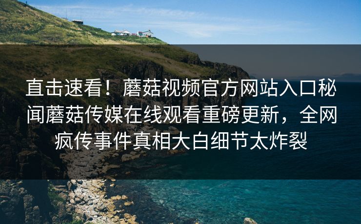 直击速看！蘑菇视频官方网站入口秘闻蘑菇传媒在线观看重磅更新，全网疯传事件真相大白细节太炸裂
