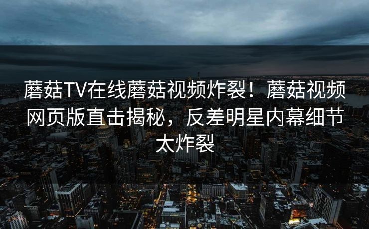 蘑菇TV在线蘑菇视频炸裂！蘑菇视频网页版直击揭秘，反差明星内幕细节太炸裂