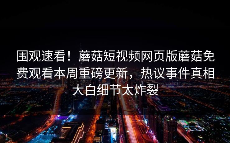 围观速看！蘑菇短视频网页版蘑菇免费观看本周重磅更新，热议事件真相大白细节太炸裂