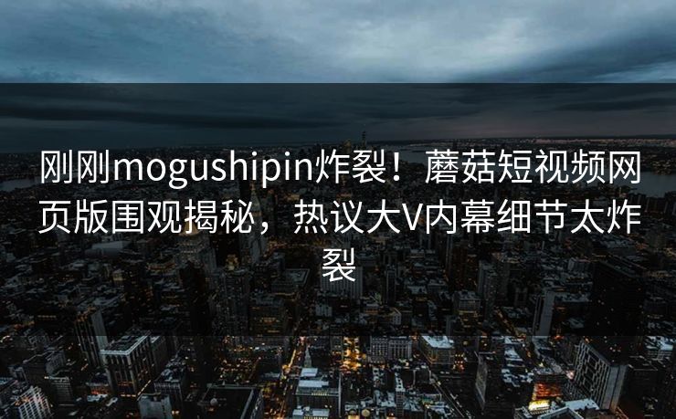 刚刚mogushipin炸裂！蘑菇短视频网页版围观揭秘，热议大V内幕细节太炸裂