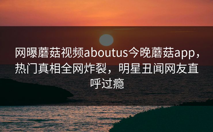 网曝蘑菇视频aboutus今晚蘑菇app，热门真相全网炸裂，明星丑闻网友直呼过瘾