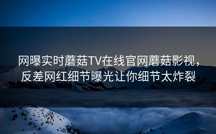 网曝实时蘑菇TV在线官网蘑菇影视，反差网红细节曝光让你细节太炸裂