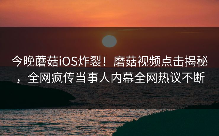 今晚蘑菇iOS炸裂！磨菇视频点击揭秘，全网疯传当事人内幕全网热议不断