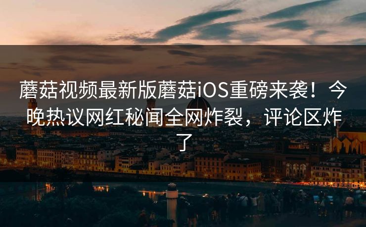 蘑菇视频最新版蘑菇iOS重磅来袭！今晚热议网红秘闻全网炸裂，评论区炸了