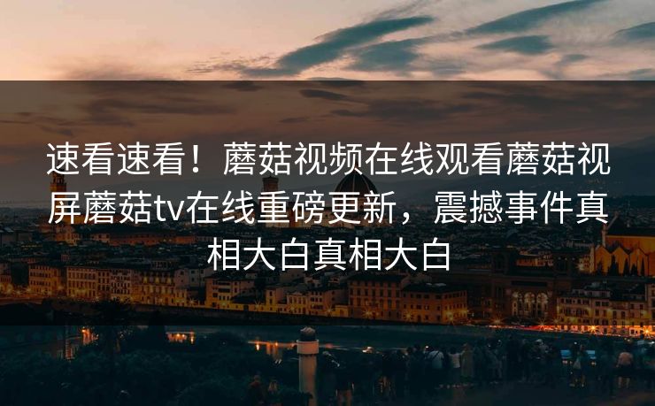 速看速看！蘑菇视频在线观看蘑菇视屏蘑菇tv在线重磅更新，震撼事件真相大白真相大白