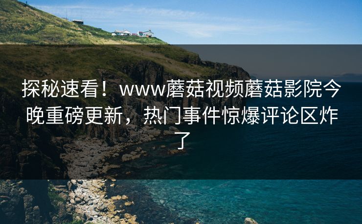 探秘速看！www蘑菇视频蘑菇影院今晚重磅更新，热门事件惊爆评论区炸了