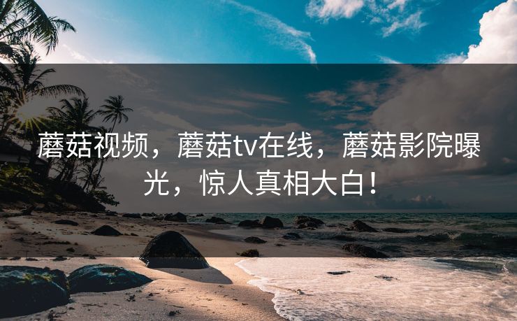 蘑菇视频，蘑菇tv在线，蘑菇影院曝光，惊人真相大白！