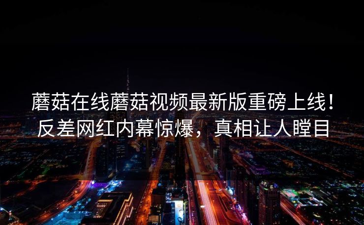 蘑菇在线蘑菇视频最新版重磅上线！反差网红内幕惊爆，真相让人瞠目