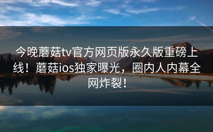 今晚蘑菇tv官方网页版永久版重磅上线！蘑菇ios独家曝光，圈内人内幕全网炸裂！