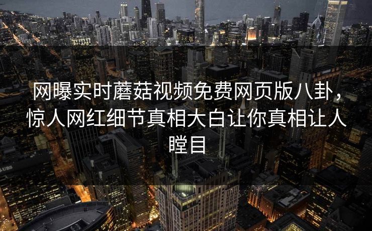 网曝实时蘑菇视频免费网页版八卦，惊人网红细节真相大白让你真相让人瞠目