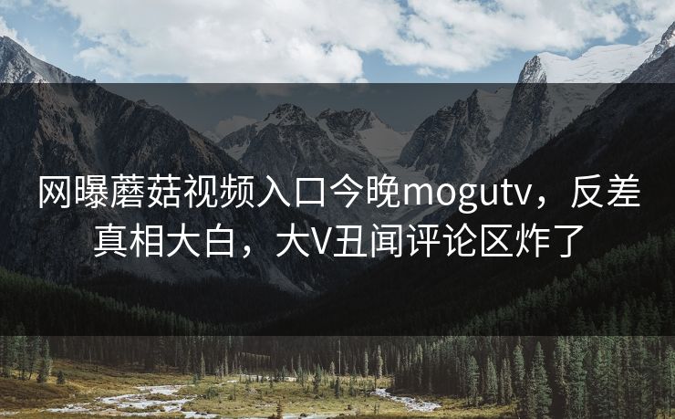 网曝蘑菇视频入口今晚mogutv，反差真相大白，大V丑闻评论区炸了