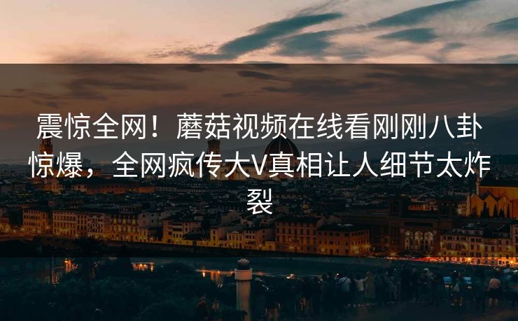 震惊全网！蘑菇视频在线看刚刚八卦惊爆，全网疯传大V真相让人细节太炸裂