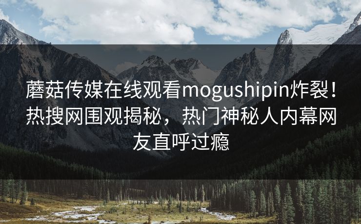 蘑菇传媒在线观看mogushipin炸裂！热搜网围观揭秘，热门神秘人内幕网友直呼过瘾