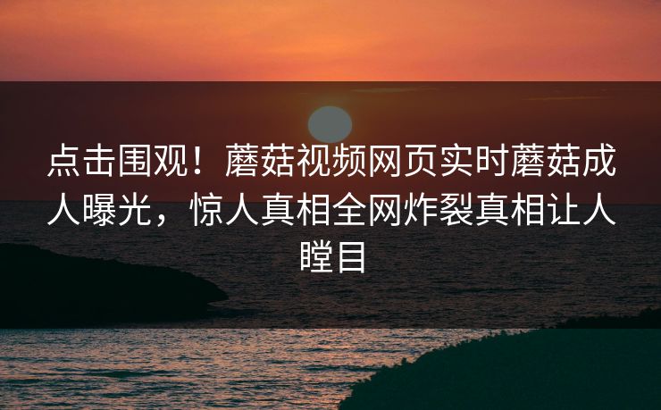 点击围观！蘑菇视频网页实时蘑菇成人曝光，惊人真相全网炸裂真相让人瞠目