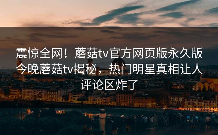 震惊全网！蘑菇tv官方网页版永久版今晚蘑菇tv揭秘，热门明星真相让人评论区炸了