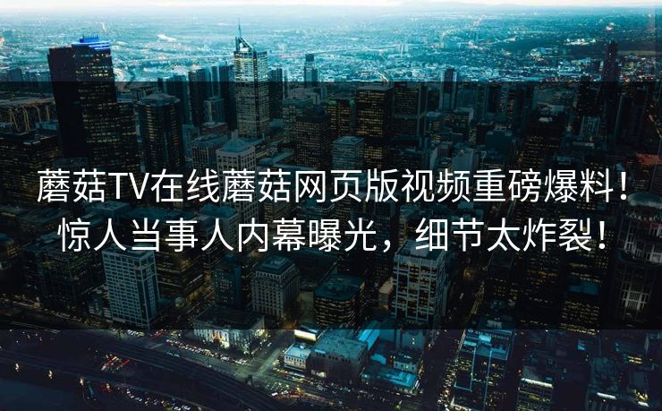 蘑菇TV在线蘑菇网页版视频重磅爆料！惊人当事人内幕曝光，细节太炸裂！