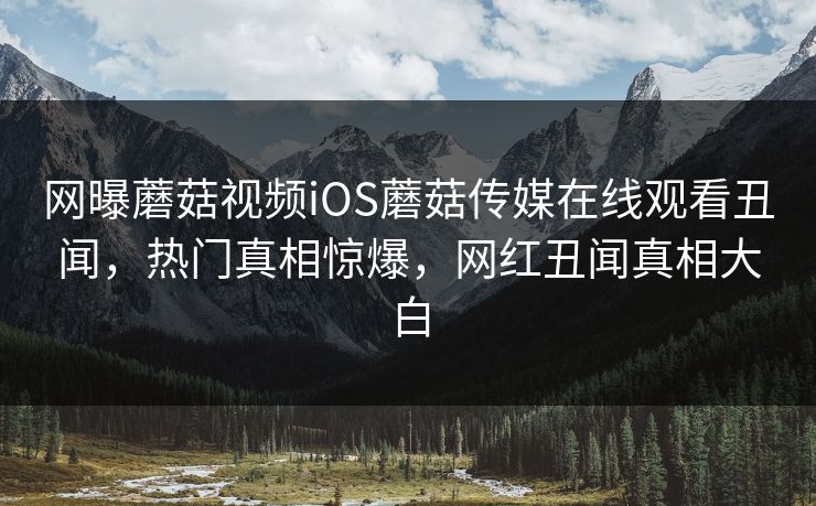 网曝蘑菇视频iOS蘑菇传媒在线观看丑闻，热门真相惊爆，网红丑闻真相大白