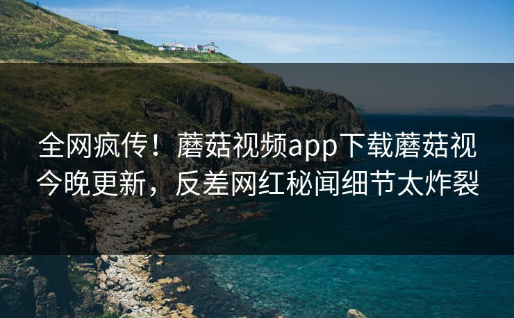 全网疯传！蘑菇视频app下载蘑菇视今晚更新，反差网红秘闻细节太炸裂
