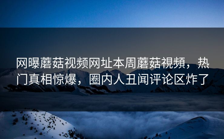 网曝蘑菇视频网址本周蘑菇視頻，热门真相惊爆，圈内人丑闻评论区炸了
