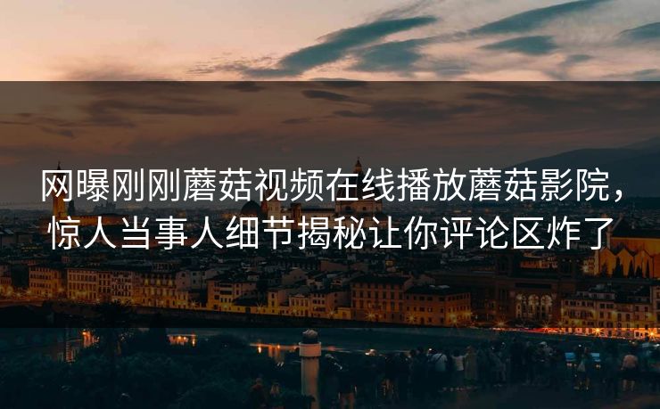 网曝刚刚蘑菇视频在线播放蘑菇影院，惊人当事人细节揭秘让你评论区炸了