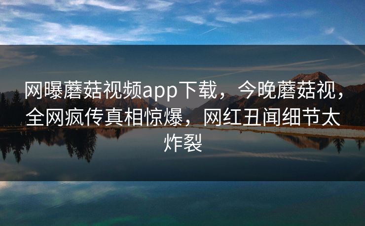 网曝蘑菇视频app下载，今晚蘑菇视，全网疯传真相惊爆，网红丑闻细节太炸裂