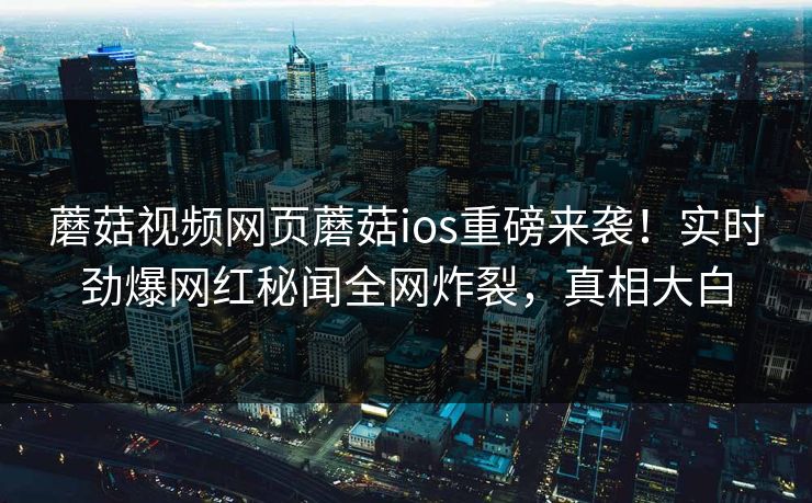 蘑菇视频网页蘑菇ios重磅来袭！实时劲爆网红秘闻全网炸裂，真相大白