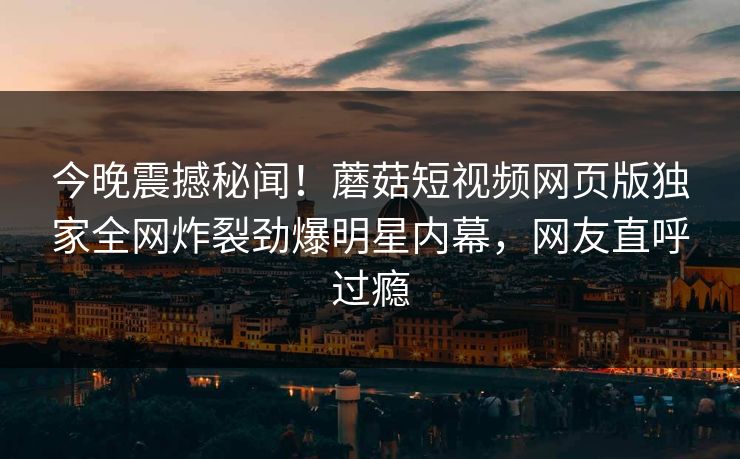 今晚震撼秘闻！蘑菇短视频网页版独家全网炸裂劲爆明星内幕，网友直呼过瘾